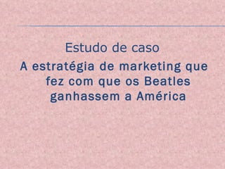 Estudo de caso  A estratégia de marketing que fez com que os Beatles ganhassem a América 