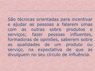 São técnicas orientadas para incentivar e ajudar as pessoas a falarem umas com as outras sobre produtos e serviços; fazer pessoas influentes, formadoras de opiniões, saberem sobre as qualidades de um produto ou serviço, na expectativa de que as divulguem no seu círculo de influência. 