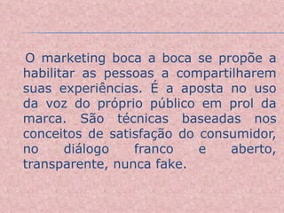O marketing boca a boca se propõe a habilitar as pessoas a compartilharem suas experiências. É a aposta no uso da voz do próprio público em prol da marca. São técnicas baseadas nos conceitos de satisfação do consumidor, no diálogo franco e aberto, transparente, nunca fake. 