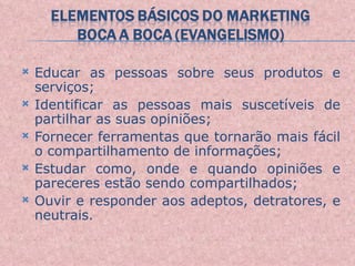 Educar as pessoas sobre seus produtos e serviços; Identificar as pessoas mais suscetíveis de partilhar as suas opiniões; Fornecer ferramentas que tornarão mais fácil o compartilhamento de informações; Estudar como, onde e quando opiniões e pareceres estão sendo compartilhados; Ouvir e responder aos adeptos, detratores, e neutrais. 
