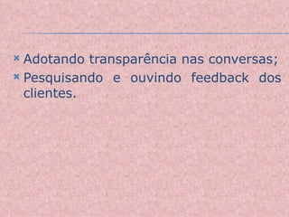 Adotando transparência nas conversas; Pesquisando e ouvindo feedback dos clientes. 