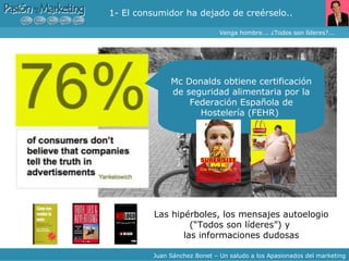 Buzz Marketing ¿Por qué nuevo Paradigma? – 2- « Somos los mejores » Las hipérboles, los mensajes autoelogio (“Todos son líderes”) y  las informaciones dudosas Mc Donalds obtiene certificación de seguridad alimentaria por la Federación Española de Hostelería (FEHR)  Venga hombre…. ¿Todos son líderes?... Juan Sánchez Bonet – Un saludo a los Apasionados del marketing 1- El consumidor ha dejado de creérselo.. 
