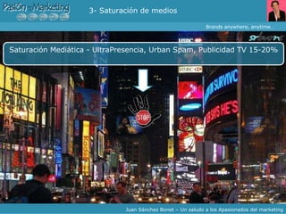 Buzz Marketing Saturación Mediática - UltraPresencia, Urban Spam, Publicidad TV 15-20% Brands anywhere, anytime… Juan Sánchez Bonet – Un saludo a los Apasionados del marketing 3- Saturación de medios 