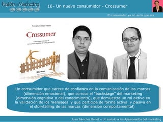 10- Un nuevo consumidor - Crossumer El consumidor ya no es lo que era… Juan Sánchez Bonet – Un saludo a los Apasionados del marketing Un consumidor que carece de confianza en la comunicación de las marcas (dimensión emocional), que conoce el “backstage” del marketing (dimensión cognitiva o del conocimiento), que demuestra un rol activo en la validación de los mensajes  y que participa de forma activa  y pasiva en el storytelling de las marcas (dimensión comportamental)  