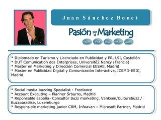 Juan Sánchez Bonet * Diplomado en Turismo y Licenciado en Publicidad y PR, UJI, Castellón * DUT Comunication des Enterprises, Université2 Nancy (Francia) * Master en Marketing y Dirección Comercial EESAE, Madrid * Master en Publicidad Digital y Comunicación Interactiva, ICEMD-ESIC, Madrid.  * Social media buzzing Specialist - Freelance  * Account Executive – Planner Srburns, Madrid * Reponsable España- Consultor Buzz marketing, Vanksen/Culturebuzz / Buzzparadise, Luxemburgo * Responsible marketing junior CRM, Infoavan – Microsoft Partner, Madrid 