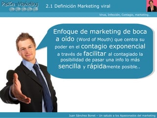 Virus, Infección, Contagio, marketing… Juan Sánchez Bonet – Un saludo a los Apasionados del marketing Enfoque de marketing de boca a oído  (Word of Mouth) que centra su poder en el  contagio exponencial  a través de  facilitar  al contagiado la posibilidad de pasar una info lo más  sencilla  y  rápida mente posible..  2.1 Definición Marketing viral 