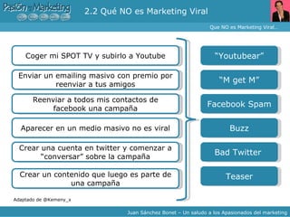 2.2 Qué NO es Marketing Viral Que NO es Marketing Viral… Juan Sánchez Bonet – Un saludo a los Apasionados del marketing Coger mi SPOT TV y subirlo a Youtube Enviar un emailing masivo con premio por reenviar a tus amigos Reenviar a todos mis contactos de facebook una campaña Aparecer en un medio masivo no es viral Crear una cuenta en twitter y comenzar a “conversar” sobre la campaña Adaptado de @Kemeny_x “ Youtubear” “ M get M” Facebook Spam Buzz Bad Twitter  Crear un contenido que luego es parte de una campaña Teaser 