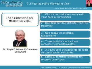 2.3 Teorías sobre Marketing Viral  LOS 6 PRINCIPIOS DEL MARKETING VIRAL  Juan Sánchez Bonet – Un saludo a los Apasionados del marketing 1.- Ofrezca un producto o servicio de valor para sus prospectos LOS 6 PRINCIPIOS DEL MARKETING VIRAL 2.- Que debe ser muy definido y fácil de transmitir 3.- Que pueda ser escalable rápidamente 4.- Y tras explotar motivaciones comunes y comportamientos 5.- A través de la utilización de las redes de comunicación existentes 6.- Logra su cometido utilizando los recursos de terceros. Dr. Ralph F. Wilson, E-Commerce Consultant 