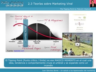 2.3 Teorías sobre Marketing Viral  The Tipping Point by Malcolm Gladwell  Juan Sánchez Bonet – Un saludo a los Apasionados del marketing El Tipping Point (Punto crítico / límite) es ese MAGICO MOMENTO en el cual una idea, tendencia o comportamiento cruza el umbral y se expande como  un incendio Fuente:  baekdal.com 