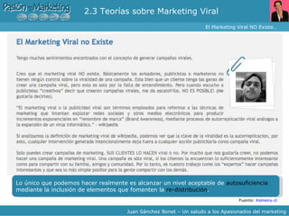 2.3 Teorías sobre Marketing Viral  El Marketing Viral NO Existe… Juan Sánchez Bonet – Un saludo a los Apasionados del marketing Fuente:  Kemeny.cl Lo único que podemos hacer realmente es alcanzar un nivel aceptable de  autosuficiencia  mediante la inclusión de elementos que fomenten la  re-distribución .  