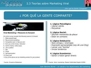 2.3 Teorías sobre Marketing Viral  ¿Por qué la Gente Comparte? Juan Sánchez Bonet – Un saludo a los Apasionados del marketing ¿ POR QUÉ LA GENTE COMPARTE? Fuente: Emakina Slideshare Fuente: Wom marketing, Master Publicidad Digital ICEMD 1. Lógica Psicológica - Liberar estrés - Perjudicar 2. Lógica Social: - Difundir momentos de placer - Estar en contacto 3. Lógica Estatuaria: - Reto amigos / enemigos - Expresión personalidad  (soy de una Ong) - Lanzar una “bomba” - Iniciar tendencia 4. Lógica Económica: - Ganar o hacer ganar dinero 
