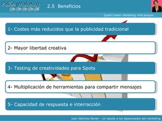 Quiero hacer marketing viral porque… Juan Sánchez Bonet – Un saludo a los Apasionados del marketing 1- Costes más reducidos que la publicidad tradicional 2.5  Beneficios 2- Mayor libertad creativa  3- Testing de creatividades para Spots 4- Multiplicación de herramientas para compartir mensajes  5- Capacidad de respuesta e interracción 