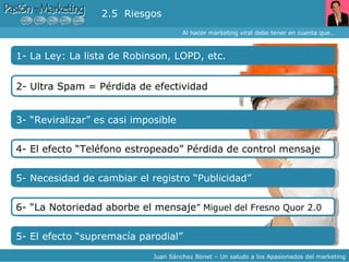 Al hacer marketing viral debo tener en cuenta que… Juan Sánchez Bonet – Un saludo a los Apasionados del marketing 1- La Ley: La lista de Robinson, LOPD, etc. 2.5  Riesgos 2- Ultra Spam = Pérdida de efectividad 4- El efecto “Teléfono estropeado” Pérdida de control mensaje  3- “Reviralizar” es casi imposible 5- Necesidad de cambiar el registro “Publicidad” 6- “La Notoriedad aborbe el mensaje ” Miguel del Fresno Quor 2.0 5- El efecto “supremacía parodial” 