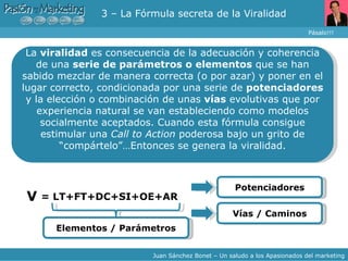3 – La Fórmula secreta de la Viralidad Pásalo!!! Juan Sánchez Bonet – Un saludo a los Apasionados del marketing La  viralidad  es consecuencia de la adecuación y coherencia de una  serie de parámetros o elementos  que se han sabido mezclar de manera correcta (o por azar) y poner en el lugar correcto, condicionada por una serie de  potenciadores  y la elección o combinación de unas  vías  evolutivas que por experiencia natural se van estableciendo como modelos socialmente aceptados. Cuando esta fórmula consigue estimular una  Call to Action  poderosa bajo un grito de “compártelo”…Entonces se genera la viralidad. = LT+FT+DC+SI+OE+AR V Elementos / Parámetros Vías / Caminos Potenciadores 