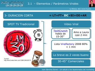 Lo Breve, dos veces bueno Juan Sánchez Bonet – Un saludo a los Apasionados del marketing 3- DURACION CORTA = LT+FT+ DC +SI+OE+AR SPOT TV Tradicional TechCrunch   habla de 15-30’’   Lo breve es 2 veces bueno Fuente:  http://farm2.static.flickr.com/1389/1265330179_d762061d2c.jpg Vídeo Viral Amo a Laura casi 2 min Lista  Viralfactory  2008 80% + 1 min 30-45’’ Comerciales 3.1  – Elementos / Parámetros Virales 