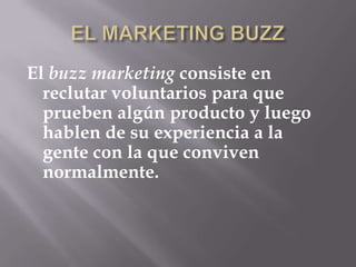 EL MARKETING BUZZEl buzz marketing consiste en reclutar voluntarios para que prueben algún producto y luego hablen de su experiencia a la gente con la que conviven normalmente.