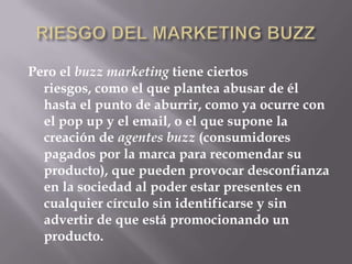 RIESGO DEL MARKETING BUZZPero el buzz marketing tiene ciertos riesgos, como el que plantea abusar de él hasta el punto de aburrir, como ya ocurre con el pop up y el email, o el que supone la creación de agentes buzz (consumidores pagados por la marca para recomendar su producto), que pueden provocar desconfianza en la sociedad al poder estar presentes en cualquier círculo sin identificarse y sin advertir de que está promocionando un producto.