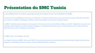 Présentation du SMC Tunisia
Le Social Media Club Tunisia (www.socialmediaclub.tn) est le chapitre Tunisien du Social Media Club (SMC).
Ce dernier est né en 2006 à San Francisco, en Californie, à l’initiative de Chris Heuer, sous une première version informelle mais déjà
avec le but d’ identifier, développer et diffuser les bonnes pratiques en termes de nouveaux médias.
Le SMCT a débuté par des séances de discussion et l’envoi de courriels sur des thèmes relatifs au web 2.0 . Rapidement, le public s’est
diversifié (web entrepreneurs, RP, journalistes, bloggeurs, universitaires etc) tandis que le concept s'exporte dans d’autres villes aux
Etats-Unis pour, enfin, en dépasser les frontières.
Le SMC Tunisia : Un Chapitre, Une ville
Le chapitre Tunisien du SMC ,créé en avril 2013 à Tunis et a pour mission de connecter les professionnels des médias qui utilisent des
logiques communautaires dans la création ou dans la diffusion de leurs contenus.
 