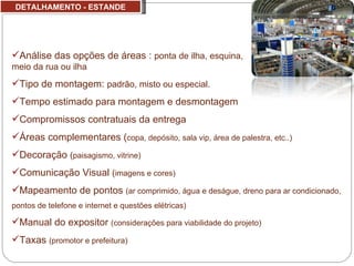 DETALHAMENTO - ESTANDE Análise das opções de áreas :  ponta de ilha, esquina,  meio da rua ou ilha Tipo de montagem:  padrão, misto ou especial. Tempo estimado para montagem e desmontagem Compromissos contratuais da entrega Áreas complementares ( copa, depósito, sala vip, área de palestra, etc..) Decoração  ( paisagismo, vitrine) Comunicação Visual  ( imagens e cores) Mapeamento de pontos  (ar comprimido, água e deságue, dreno para ar condicionado, pontos de telefone e internet e questões elétricas)  Manual do expositor  (considerações para viabilidade do projeto) Taxas  (promotor e prefeitura) 