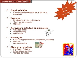 DETALHAMENTO - DIVULGAÇÃO Convite da feira  Enviar antecipadamente para clientes e prospects Imprensa Montagem de kit´s de imprensa Coletivas de imprensa Releases   Aproveitar a estrutura da promotora Catálogo oficial Merchandising Patrocínios Promoções  Concurso  (questões legais, autorizações, votações) Brindes Demonstrações Material promocional Portfólios, Folhetos Informativos técnicos Cartões de visitas Como atrair visitantes? 