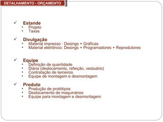 DETALHAMENTO - ORÇAMENTO Estande Projeto  Taxas Divulgação Material impresso : Desings + Gráficas Material eletrôncio: Desings + Programadores + Reprodutores Equipe Definição de quantidade Diária (deslocamento, refeição, vestuário) Contratação de terceiros Equipe de montagem e desmontagem Produto Produção de protótipos Deslocamento de maquinários Equipe para montagem e desmontagem 