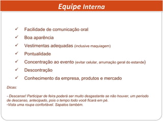 Equipe  Interna Facilidade de comunicação oral Boa aparência Vestimentas adequadas  (inclusive maquiagem) Pontualidade Concentração ao evento  (evitar celular, arrumação geral do estande ) Descontração Conhecimento da empresa, produtos e mercado Dicas:  - Descanse! Participar de feira poderá ser muito desgastante se não houver, um período de descanso, antecipado, pois o tempo todo você ficará em pé.  Vista uma roupa confortável. Sapatos também. 
