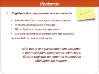 Registre todos que passarem em seu estande Além do leitor ótico para capturar dados cadastrais Preencha um formulário de interesse Dê um feedback para contato pós evento Crie uma sistemática de contatos com este  prospects   para mantê-lo em sua base de dados. Não basta conquistar mais um visitante:  é imprescindível recepcionar, identificar, filtrar e registrar os contatos comerciais efetivados no estande  Registros 