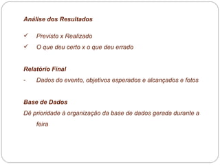 Análise dos Resultados Previsto x Realizado  O que deu certo x o que deu errado  Relatório Final  Dados do evento, objetivos esperados e alcançados e fotos Base de Dados Dê prioridade à organização da base de dados gerada durante a feira  