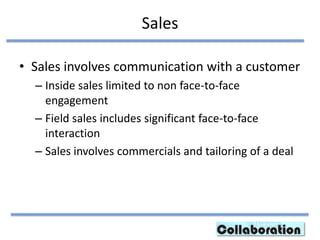 Sales
• Sales involves communication with a customer
– Inside sales limited to non face-to-face
engagement
– Field sales includes significant face-to-face
interaction
– Sales involves commercials and tailoring of a deal
 