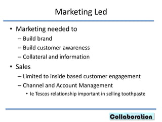 Marketing Led
• Marketing needed to
– Build brand
– Build customer awareness
– Collateral and information
• Sales
– Limited to inside based customer engagement
– Channel and Account Management
• Ie Tescos relationship important in selling toothpaste
 