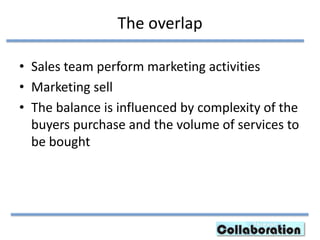 The overlap
• Sales team perform marketing activities
• Marketing sell
• The balance is influenced by complexity of the
buyers purchase and the volume of services to
be bought
 
