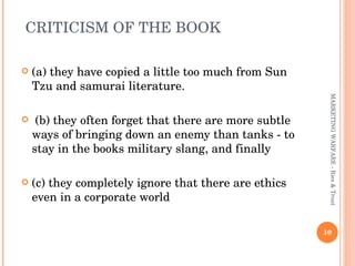 CRITICISM OF THE BOOK  (a) they have copied a little too much from Sun Tzu and samurai literature. (b) they often forget that there are more subtle ways of bringing down an enemy than tanks - to stay in the books military slang, and finally  (c) they completely ignore that there are ethics even in a corporate world MARKETING WARFARE - Ries & Trout 