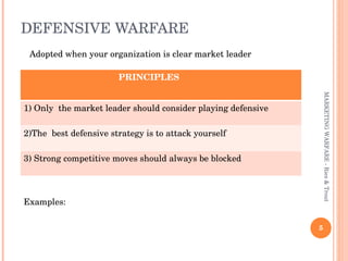 DEFENSIVE WARFARE  MARKETING WARFARE - Ries & Trout Adopted when your organization is clear market leader Examples:  PRINCIPLES  1) Only  the market leader should consider playing defensive 2)The  best defensive strategy is to attack yourself 3) Strong competitive moves should always be blocked  