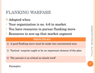 FLANKING WARFARE  Adopted when Your organization is no. 4-6 in market You have resources to pursue flanking move Resources to sew-up that market segment MARKETING WARFARE - Ries & Trout Examples:  PRINCIPLES  A good flanking move must be made into uncontested area Tactical  surprise ought to be an important element of the plan The pursuit is as critical as attack itself  