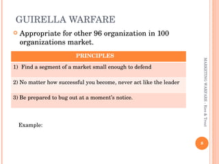 GUIRELLA WARFARE  Appropriate for other 96 organization in 100 organizations market. MARKETING WARFARE - Ries & Trout Example:  PRINCIPLES  Find a segment of a market small enough to defend 2) No matter how successful you become, never act like the leader 3) Be prepared to bug out at a moment’s notice. 