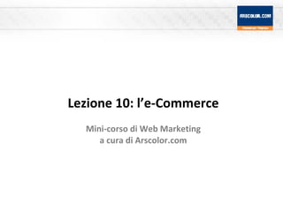 Lezione 10: l’e-Commerce Mini-corso di Web Marketing a cura di Arscolor.com 
