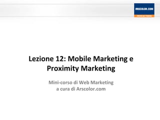 Lezione 12: Mobile Marketing e Proximity Marketing Mini-corso di Web Marketing a cura di Arscolor.com 