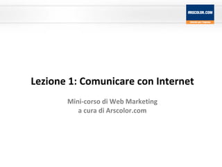 Lezione 1: Comunicare con Internet Mini-corso di Web Marketing a cura di Arscolor.com 