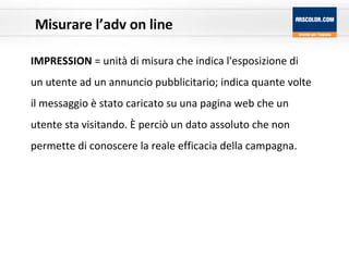 Misurare l’adv on line IMPRESSION  = unità di misura che indica l'esposizione di un utente ad un annuncio pubblicitario; indica quante volte il messaggio è stato caricato su una pagina web che un utente sta visitando. È perciò un dato assoluto che non permette di conoscere la reale efficacia della campagna.  