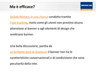 Ma è efficace? Jackob Nielsen ,  in una ricerca  condotta tramite  l’eye tracking , rivela come gli utenti non prestino alcuna attenzione ai banner o agli elementi di design che sembrano banner. Una bella discussione, partita da  un brillante post di Gianluca : il banner non ha le caratteristiche conversazionali e di condivisione che sono peculiarità della rete. 