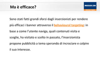 Ma è efficace? Sono stati fatti grandi sforzi dagli inserzionisti per rendere più efficaci i banner attraverso il  behavioural targeting : in base a come l’utente naviga, quali contenuti visita e sceglie, ha visitato e scelto in passato, l’inserzionista propone pubblicità a tema sperando di incrociare e colpire il suo interesse. 