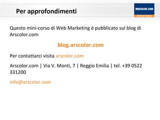 Per  approfondimenti Questo mini-corso di Web Marketing è pubblicato sul blog di Arscolor.com blog.arscolor.com Per contattarci visita  arscolor.com Arscolor.com | Via V. Monti, 7 | Reggio Emilia | tel. +39 0522 331200  [email_address] 