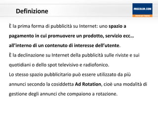 Definizione È la prima forma di pubblicità su Internet: uno  spazio a pagamento in cui promuovere un prodotto, servizio ecc… all’interno di un contenuto di interesse dell’utente . È la declinazione su Internet della pubblicità sulle riviste e sui quotidiani o dello spot televisivo e radiofonico. Lo stesso spazio pubblicitario può essere utilizzato da più annunci secondo la cosiddetta  Ad Rotation , cioè una modalità di gestione degli annunci che compaiono a rotazione. 