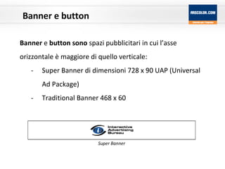 Banner e button Banner  e  button sono  spazi pubblicitari in cui l’asse orizzontale è maggiore di quello verticale: Super Banner di dimensioni 728 x 90 UAP (Universal Ad Package) Traditional Banner 468 x 60 Super Banner 