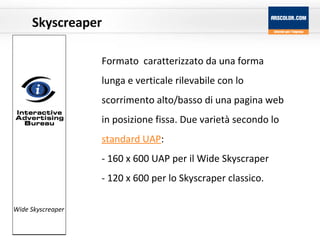 Skyscreaper Formato   caratterizzato da una forma lunga e verticale rilevabile con lo scorrimento alto/basso di una pagina web in posizione fissa. Due varietà secondo lo  standard UAP :  160 x 600 UAP per il Wide Skyscraper  120 x 600 per lo Skyscraper classico. Wide Skyscreaper 