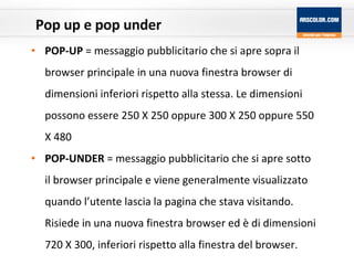 Pop up e pop under POP-UP  = messaggio pubblicitario che si apre sopra il browser principale in una nuova finestra browser di dimensioni inferiori rispetto alla stessa. Le dimensioni possono essere 250 X 250 oppure 300 X 250 oppure 550 X 480 POP-UNDER  = messaggio pubblicitario che si apre sotto il browser principale e viene generalmente visualizzato quando l’utente lascia la pagina che stava visitando. Risiede in una nuova finestra browser ed è di dimensioni 720 X 300, inferiori rispetto alla finestra del browser. 