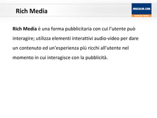 Rich Media Rich Media  è una forma pubblicitaria con cui l’utente può interagire; utilizza elementi interattivi audio-video per dare un contenuto ed un’esperienza più ricchi all’utente nel momento in cui interagisce con la pubblicità.  