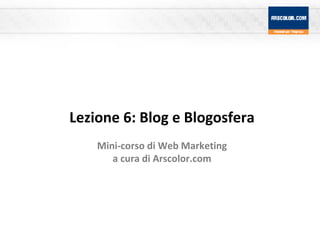 Lezione 6: Blog e Blogosfera Mini-corso di Web Marketing a cura di Arscolor.com 
