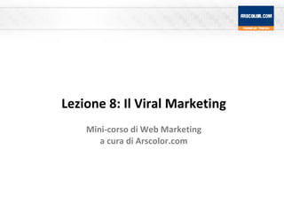Lezione 8: Il Viral Marketing Mini-corso di Web Marketing a cura di Arscolor.com 