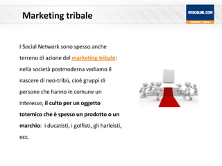 Marketing tribale I Social Network sono spesso anche terreno di azione del  marketing tribale : nella società postmoderna vediamo il nascere di neo-tribù, cioè gruppi di persone che hanno in comune un interesse,  il culto per un oggetto totemico che è spesso un prodotto o un marchio :  i ducatisti, i golfisti, gli harleisti, ecc. 